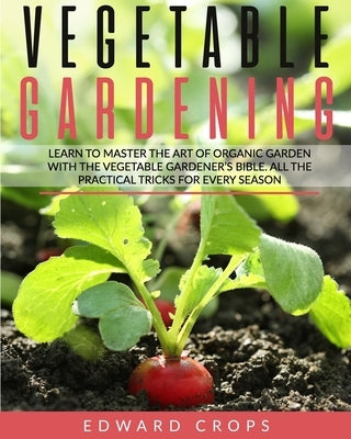 Vegetable Gardening: Learn to Master the Art of Organic Garden With the Vegetable Gardener's Bible. All the Practical Tricks for Every Seas by Crops, Edward