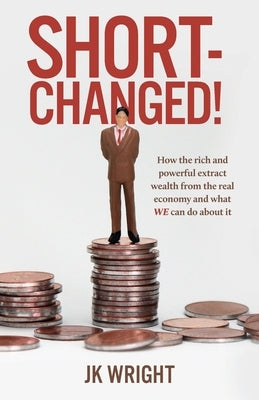 Short-Changed!: How the rich and powerful extract wealth from the real economy and what WE can do about it by Wright, Jk