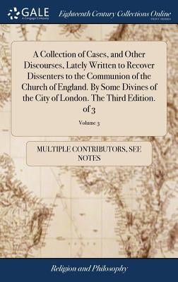 A Collection of Cases, and Other Discourses, Lately Written to Recover Dissenters to the Communion of the Church of England. By Some Divines of the Ci by Multiple Contributors