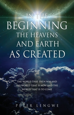 In the Beginning the Heavens and Earth as Created: The World That Then Was and the World That Is Now and the World That Is to Come by Lengwe, Peter