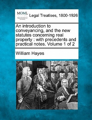 An introduction to conveyancing, and the new statutes concerning real property: with precedents and practical notes. Volume 1 of 2 by Hayes, William