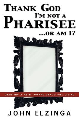 Thank God I'm Not A Pharisee...Or Am I? by Elzinga, John