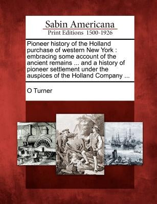 Pioneer history of the Holland purchase of western New York: embracing some account of the ancient remains ... and a history of pioneer settlement und by Turner, O.