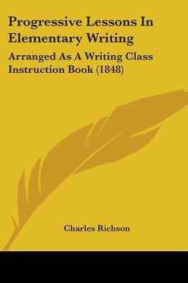 Progressive Lessons In Elementary Writing: Arranged As A Writing Class Instruction Book (1848) by Richson, Charles