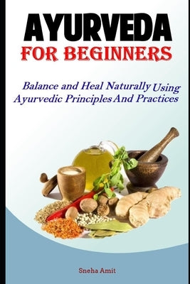 Ayurveda For Beginners: Balance and Heal Naturally Using Ayurvedic Principles and Practices by Amit, Sneha