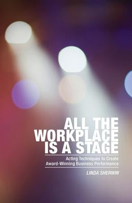 All the Workplace is a Stage: Acting Techniques to Create Award-Winning Business Performance by Sherwin, Linda
