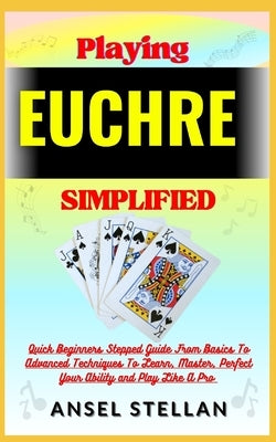 Playing EUCHRE Simplified: Quick Beginners Stepped Guide From Basics To Advanced Techniques To Learn, Master, Perfect Your Ability and Play Like by Stellan, Ansel
