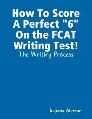 How To Score A Perfect "6" On the FCAT Writing Test!: The Writing Process by Aleman, Indiana