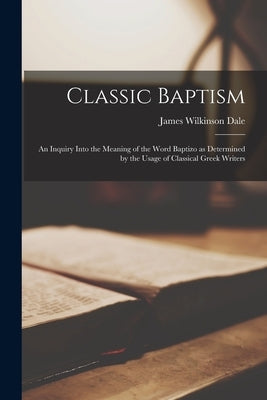 Classic Baptism: An Inquiry Into the Meaning of the Word Baptizo as Determined by the Usage of Classical Greek Writers by Dale, James Wilkinson 1812-1881