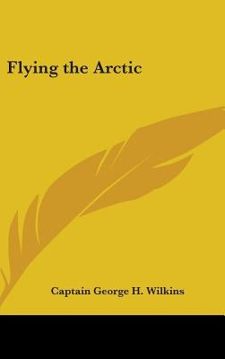 Flying the Arctic by Wilkins, Captain George H.