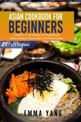 Asian Cookbook For Beginners: 3 Books In 1: 210 Recipes For Preparing At Home Authentic Thai Korean And Chinese Cuisine by Yang, Emma