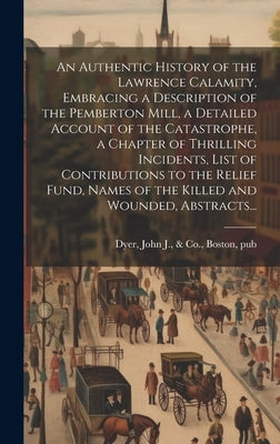 An Authentic History of the Lawrence Calamity, Embracing a Description of the Pemberton Mill, a Detailed Account of the Catastrophe, a Chapter of Thri by Dyer, John J. &. Co