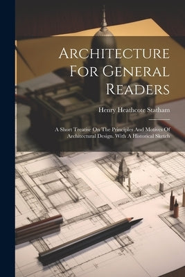 Architecture For General Readers: A Short Treatise On The Principles And Motives Of Architectural Design. With A Historical Sketch by Statham, Henry Heathcote