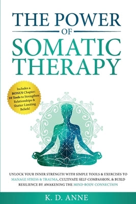 The Power of Somatic Therapy: Unlock Your Inner Strength with Simple Tools & Exercises to Manage Stress & Trauma, Cultivate Self-Compassion, & Build by Anne, K. D.