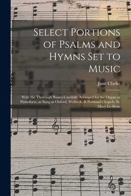 Select Portions of Psalms and Hymns Set to Music: With the Thorough Basses Carefully Arranged for the Organ or Pianoforte, as Sung at Oxford, Welbeck, by Clarke, Jane