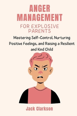 Anger Management for Explosive Parents: Mastering Self-Control, Nurturing Positive Feelings, and Raising a Resilient and Kind Child by Clarkson, Jack