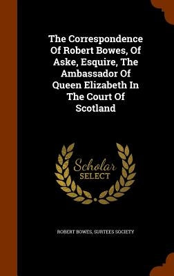 The Correspondence Of Robert Bowes, Of Aske, Esquire, The Ambassador Of Queen Elizabeth In The Court Of Scotland by Bowes, Robert