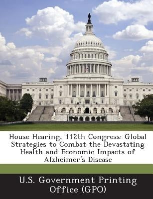 House Hearing, 112th Congress: Global Strategies to Combat the Devastating Health and Economic Impacts of Alzheimer's Disease by U. S. Government Printing Office (Gpo)