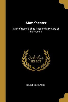 Manchester: A Brief Record of its Past and a Picture of its Present by Clarke, Maurice D.