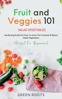 Fruit and Veggies 101 - Salad Vegetables: Gardening Guide On How To Grow The Freshest & Ripest Salad Vegetables (Perfect For Beginners) by Roots, Green