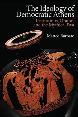 The Ideology of Democratic Athens: Institutions, Orators and the Mythical Past by Barbato, Matteo