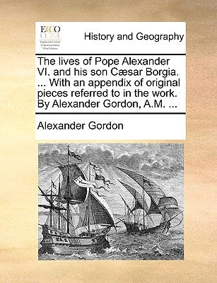 The lives of Pope Alexander VI. and his son Cæsar Borgia. ... With an appendix of original pieces referred to in the work. By Alexander Gordon, A.M. . by Gordon, Alexander