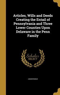 Articles, Wills and Deeds Creating the Entail of Pennsylvania and Three Lower Counties Upon Delaware in the Penn Family by Anonymous