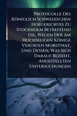 Protocolle Des Königlich Schwedischen Hofgerichtes Zu Stockholm Betreffend Die, Wegen Der Am Hochseligen Könige VerÃ1/4bten Mordthat, Und Dessen, Was by Anonymous