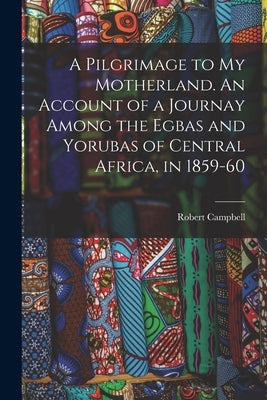 A Pilgrimage to My Motherland. An Account of a Journay Among the Egbas and Yorubas of Central Africa, in 1859-60 by Campbell, Robert