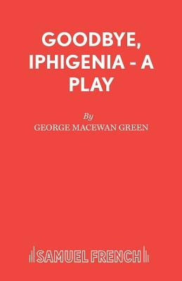 Goodbye, Iphigenia - A Play by Green, George MacEwan