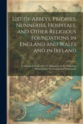 List of Abbeys, Priories, Nunneries, Hospitals, and Other Religious Foundations in England and Wales and in Ireland: Confiscated, Seized On, Or Aliena by Anonymous