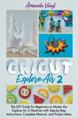 Cricut Explore Air 2: The DIY Guide for Beginners to Master the Explore Air 2 Machine with Step-by-Step Instructions, Complete Manual, and P by Vinyl, Amanda