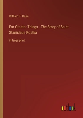 For Greater Things - The Story of Saint Stanislaus Kostka: in large print by Kane, William T.