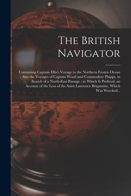 The British Navigator [microform]: Containing Captain Ellis's Voyage to the Northern Frozen Ocean: Also the Voyages of Captain Wood and Commodore Phip by Anonymous