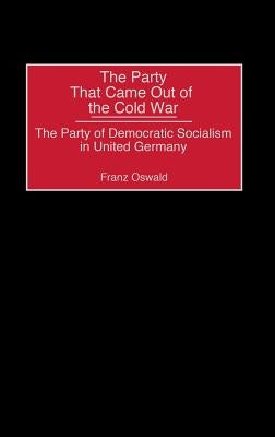 The Party That Came Out of the Cold War: The Party of Democratic Socialism in United Germany by Oswald, Franz