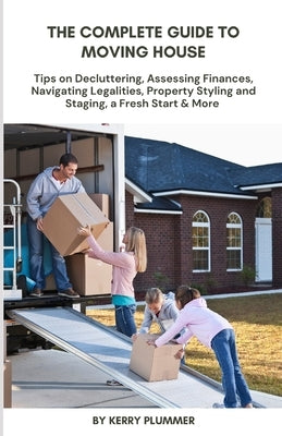 The Complete Guide to Moving House: Tips on Decluttering, Assessing Finances, Navigating Legalities, Property Styling and Staging, a Fresh Start & Mor by Plummer, Kerry