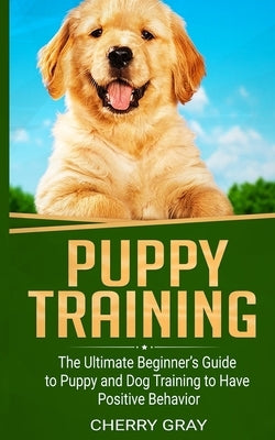 Puppy Training: The Ultimate Beginner's Guide to Puppy and Dog Training to Have Positive Behavior by Gray, Cherry