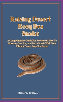 Raising Desert Rosy Boa Snake: A Comprehensive Guide For Novices On How To Nurture, Care For, And Form Bonds With Your Vibrant Desert Rosy Boa Snake by Thiago, Jordan