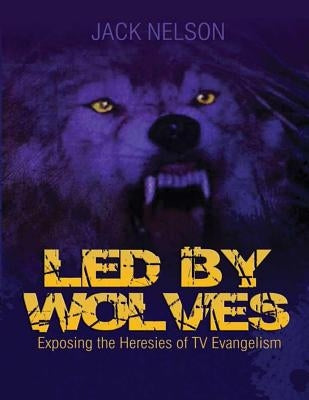 Led By Wolves: Exposing The Heresies of TV Evangelism by Nelson, Jack
