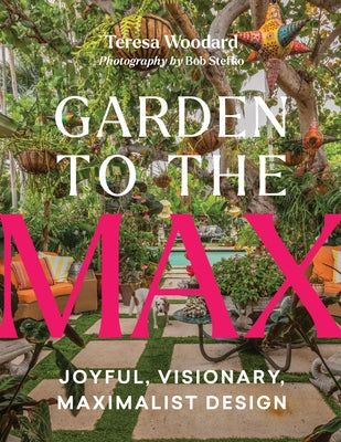 Garden to the Max: Joyful, Visionary, Maximalist Design by Woodard, Teresa