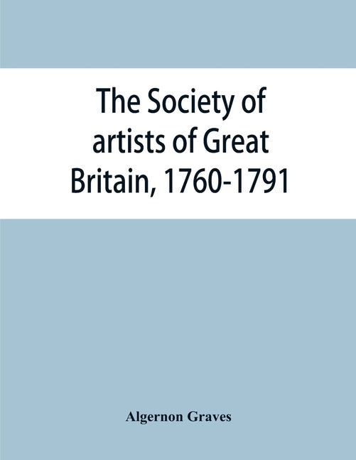 The Society of artists of Great Britain, 1760-1791; the Free society of artists, 1761-1783; a complete dictionary of contributors and their work from by Graves, Algernon