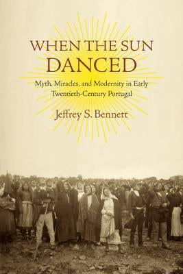 When the Sun Danced: Myth, Miracles, and Modernity in Early Twentieth-Century Portugal by Bennett, Jeffrey S.