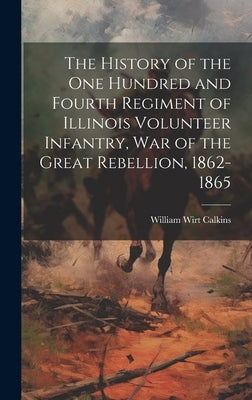 The History of the One Hundred and Fourth Regiment of Illinois Volunteer Infantry, war of the Great Rebellion, 1862-1865 by Calkins, William Wirt