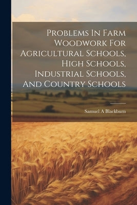 Problems In Farm Woodwork For Agricultural Schools, High Schools, Industrial Schools, And Country Schools by A, Blackburn Samuel