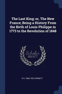 The Last King; or, The New France; Being a History From the Birth of Louis Philippe in 1773 to the Revolution of 1848 by Garnett, R. S. 1866-1932