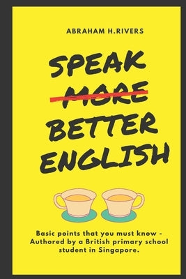 Speak More Better English: Basic points that you must know - Authored by a British primary school student in Singapore by Rivers, Abraham H.