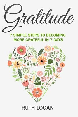 Gratitude: 7 Simple Steps To Becoming More Grateful In 7 Days by Logan, Ruth