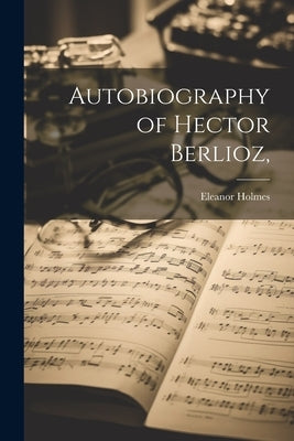 Autobiography of Hector Berlioz, by Holmes, Eleanor