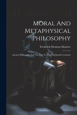 Moral And Metaphysical Philosophy: Ancient Philosophy And The First To The Thirteenth Centuries by Maurice, Frederick Denison
