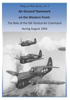 Air-Ground Teamwork on the Western Front: The Role of the XIX Tactical Air Command during August 1944 by U. S. Air Force